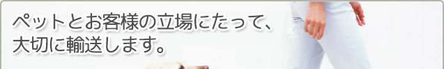 ペットとお客様の立場にたって、大切に輸送します。